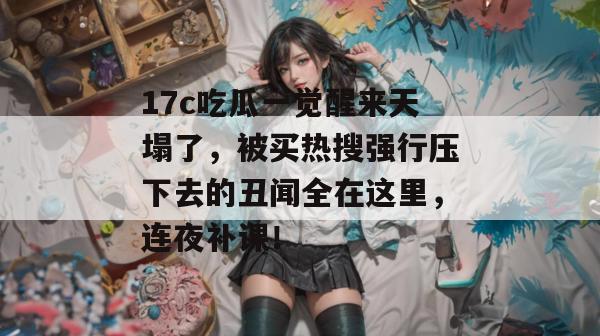 17c吃瓜一觉醒来天塌了,被买热搜强行压下去的丑闻全在这里,连夜补课!