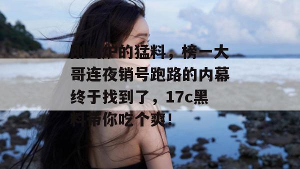刚出炉的猛料,榜一大哥连夜销号跑路的内幕终于找到了,17c黑料带你吃个爽!
