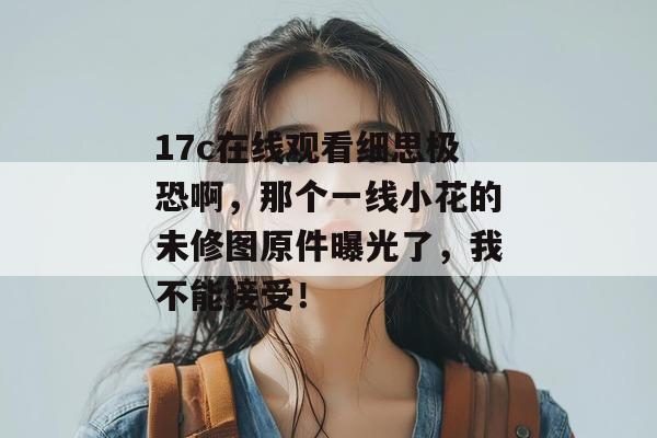 17c在线观看细思极恐啊,那个一线小花的未修图原件曝光了,我不能接受!