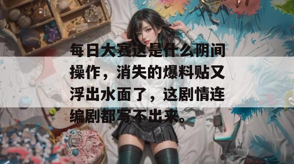 每日大赛这是什么阴间操作，消失的爆料贴又浮出水面了，这剧情连编剧都写不出来。
