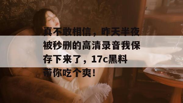 真不敢相信，昨天半夜被秒删的高清录音我保存下来了，17c黑料带你吃个爽！
