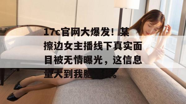 17c官网大爆发！某擦边女主播线下真实面目被无情曝光，这信息量大到我脑壳疼。