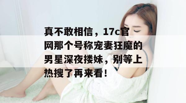 真不敢相信，17c官网那个号称宠妻狂魔的男星深夜搂妹，别等上热搜了再来看！