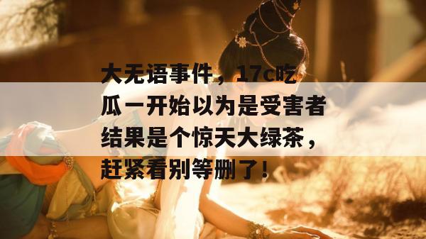 大无语事件,17c吃瓜一开始以为是受害者结果是个惊天大绿茶,赶紧看别等删了!