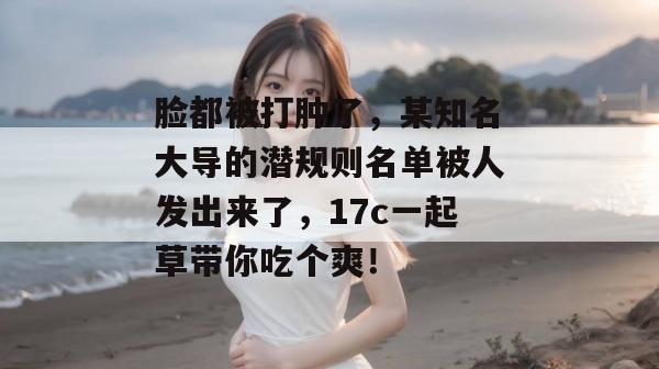 脸都被打肿了,某知名大导的潜规则名单被人发出来了,17c一起草带你吃个爽!