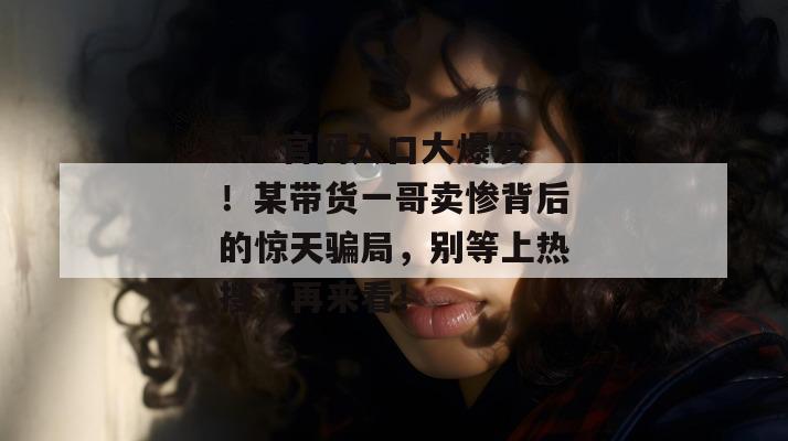 17c官网入口大爆发!某带货一哥卖惨背后的惊天骗局,别等上热搜了再来看!