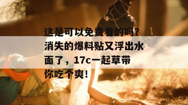 这是可以免费看的吗?消失的爆料贴又浮出水面了,17c一起草带你吃个爽!