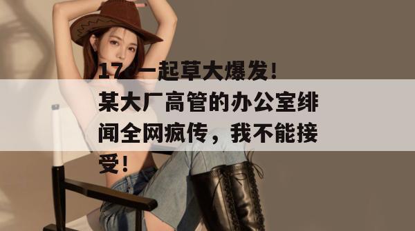 17c一起草大爆发!某大厂高管的办公室绯闻全网疯传,我不能接受!