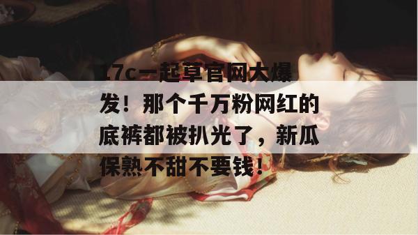 17c一起草官网大爆发!那个千万粉网红的底裤都被扒光了,新瓜保熟不甜不要钱!