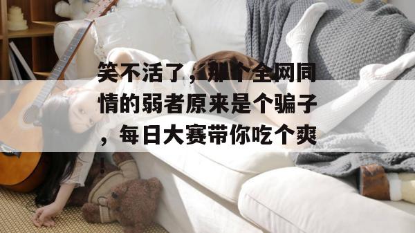 笑不活了,那个全网同情的弱者原来是个骗子,每日大赛带你吃个爽!