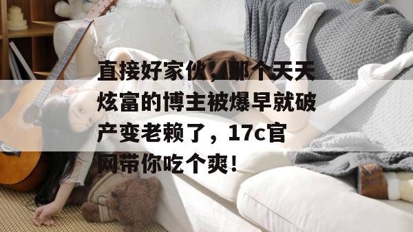 直接好家伙,那个天天炫富的博主被爆早就破产变老赖了,17c官网带你吃个爽!